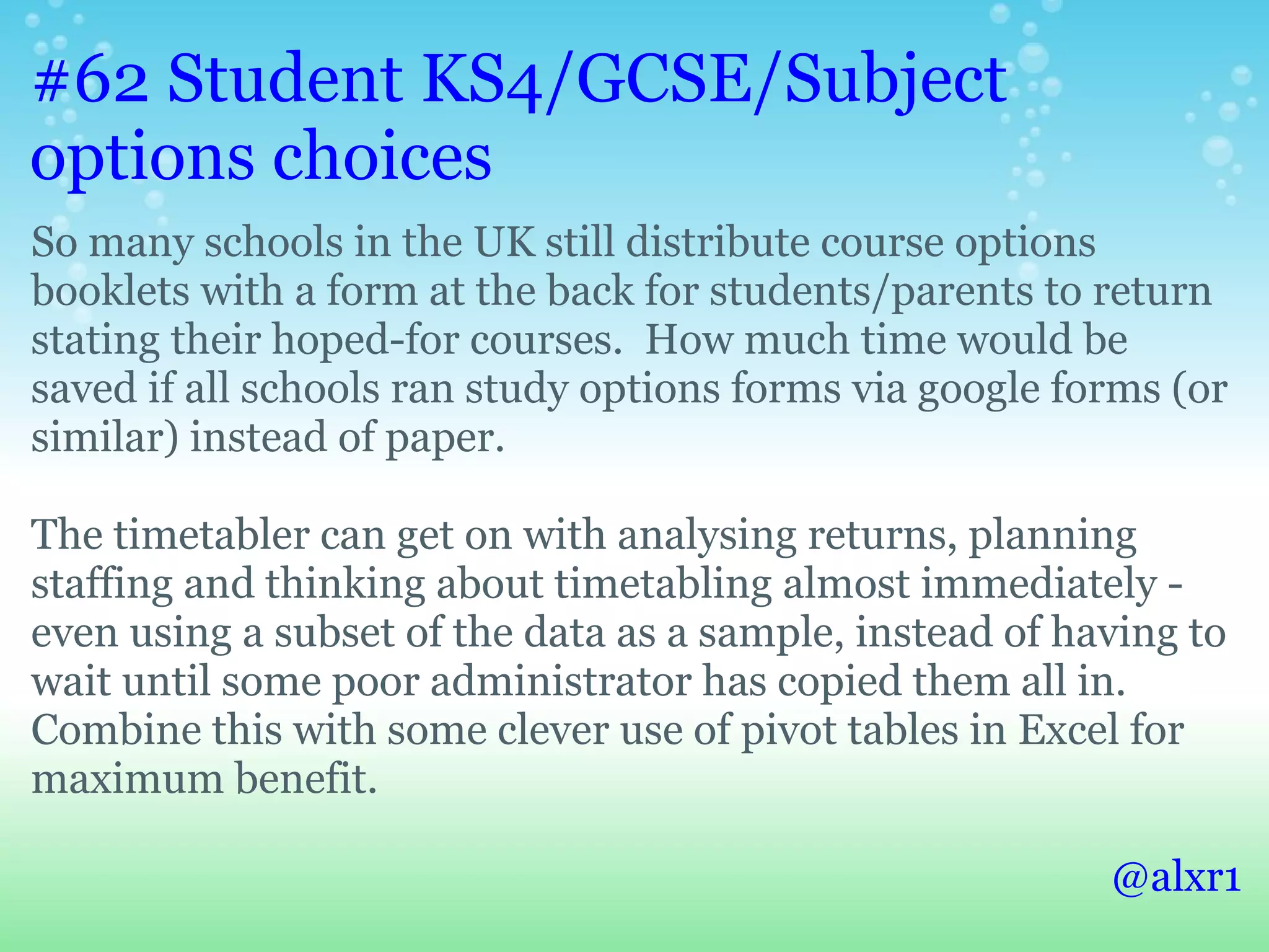 #62 Student KS4/GCSE/Subject
options choices
So many schools in the UK still distribute course options
booklets with a form at the back for students/parents to return
stating their hoped-for courses. How much time would be
saved if all schools ran study options forms via google forms (or
similar) instead of paper.

The timetabler can get on with analysing returns, planning
staffing and thinking about timetabling almost immediately -
even using a subset of the data as a sample, instead of having to
wait until some poor administrator has copied them all in.
Combine this with some clever use of pivot tables in Excel for
maximum benefit.

                                                          @alxr1
 
