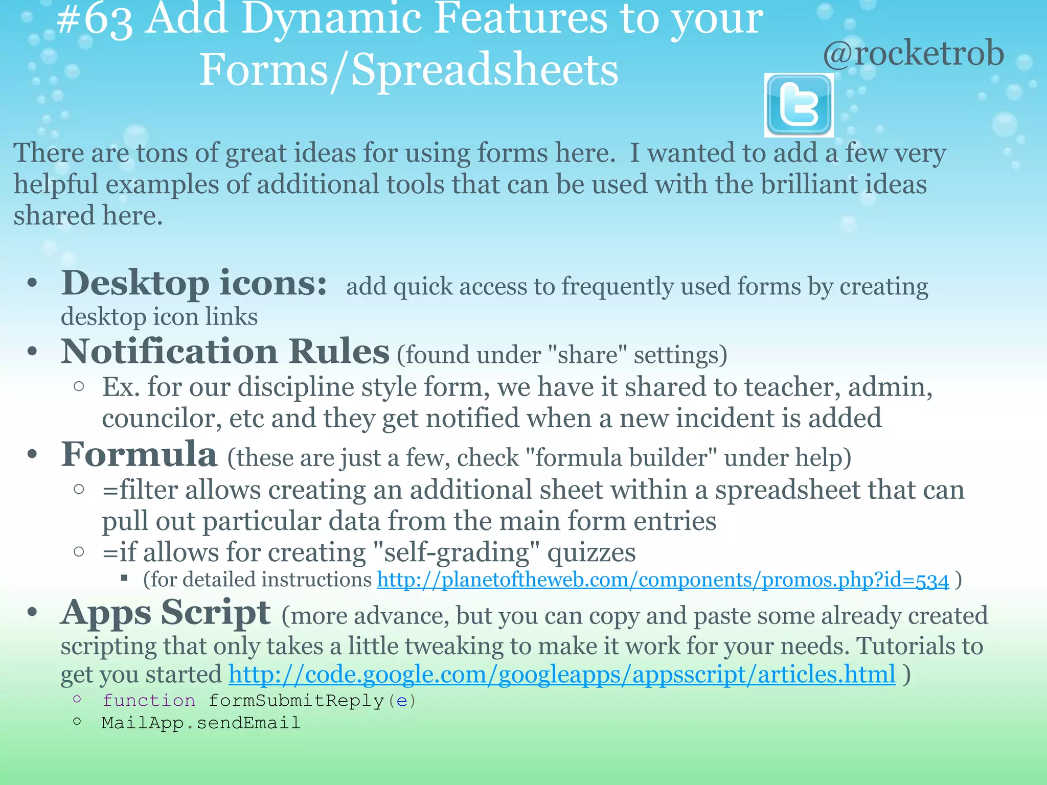 #63 Add Dynamic Features to your
                                                                               @rocketrob
         Forms/Spreadsheets
There are tons of great ideas for using forms here. I wanted to add a few very
helpful examples of additional tools that can be used with the brilliant ideas
shared here.

• Desktop icons:               add quick access to frequently used forms by creating
   desktop icon links
• Notification Rules (found under "share" settings)
    o   Ex. for our discipline style form, we have it shared to teacher, admin,
        councilor, etc and they get notified when a new incident is added
• Formula (these are just a few, check "formula builder" under help)
    o =filter allows creating an additional sheet within a spreadsheet that can
      pull out particular data from the main form entries
    o =if allows for creating "self-grading" quizzes
          (for detailed instructions http://planetoftheweb.com/components/promos.php?id=534 )
• Apps Script (more advance, but you can copy and paste some already created
   scripting that only takes a little tweaking to make it work for your needs. Tutorials to
   get you started http://code.google.com/googleapps/appsscript/articles.html )
    o   function formSubmitReply(e)
    o   MailApp.sendEmail
 