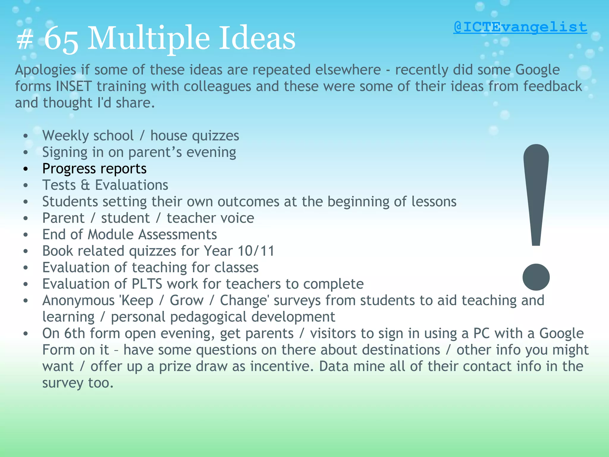 @ICTEvangelist
# 65 Multiple Ideas
Apologies if some of these ideas are repeated elsewhere - recently did some Google
forms INSET training with colleagues and these were some of their ideas from feedback
and thought I'd share.




                                                                          !
 • Weekly school / house quizzes
 • Signing in on parent’s evening
 • Progress reports
 • Tests & Evaluations
 • Students setting their own outcomes at the beginning of lessons
 • Parent / student / teacher voice
 • End of Module Assessments
 • Book related quizzes for Year 10/11
 • Evaluation of teaching for classes
 • Evaluation of PLTS work for teachers to complete
 • Anonymous 'Keep / Grow / Change' surveys from students to aid teaching and
   learning / personal pedagogical development
 • On 6th form open evening, get parents / visitors to sign in using a PC with a Google
   Form on it – have some questions on there about destinations / other info you might
   want / offer up a prize draw as incentive. Data mine all of their contact info in the
   survey too.
 