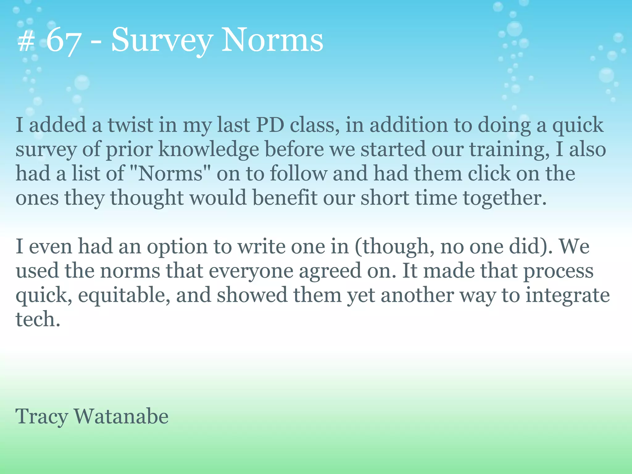 # 67 - Survey Norms

I added a twist in my last PD class, in addition to doing a quick
survey of prior knowledge before we started our training, I also
had a list of "Norms" on to follow and had them click on the
ones they thought would benefit our short time together.

I even had an option to write one in (though, no one did). We
used the norms that everyone agreed on. It made that process
quick, equitable, and showed them yet another way to integrate
tech.



Tracy Watanabe
 