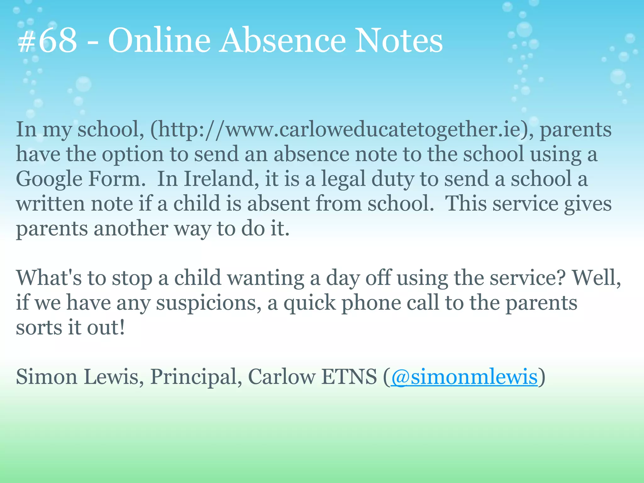 #68 - Online Absence Notes

In my school, (http://www.carloweducatetogether.ie), parents
have the option to send an absence note to the school using a
Google Form. In Ireland, it is a legal duty to send a school a
written note if a child is absent from school. This service gives
parents another way to do it.

What's to stop a child wanting a day off using the service? Well,
if we have any suspicions, a quick phone call to the parents
sorts it out!

Simon Lewis, Principal, Carlow ETNS (@simonmlewis)
 