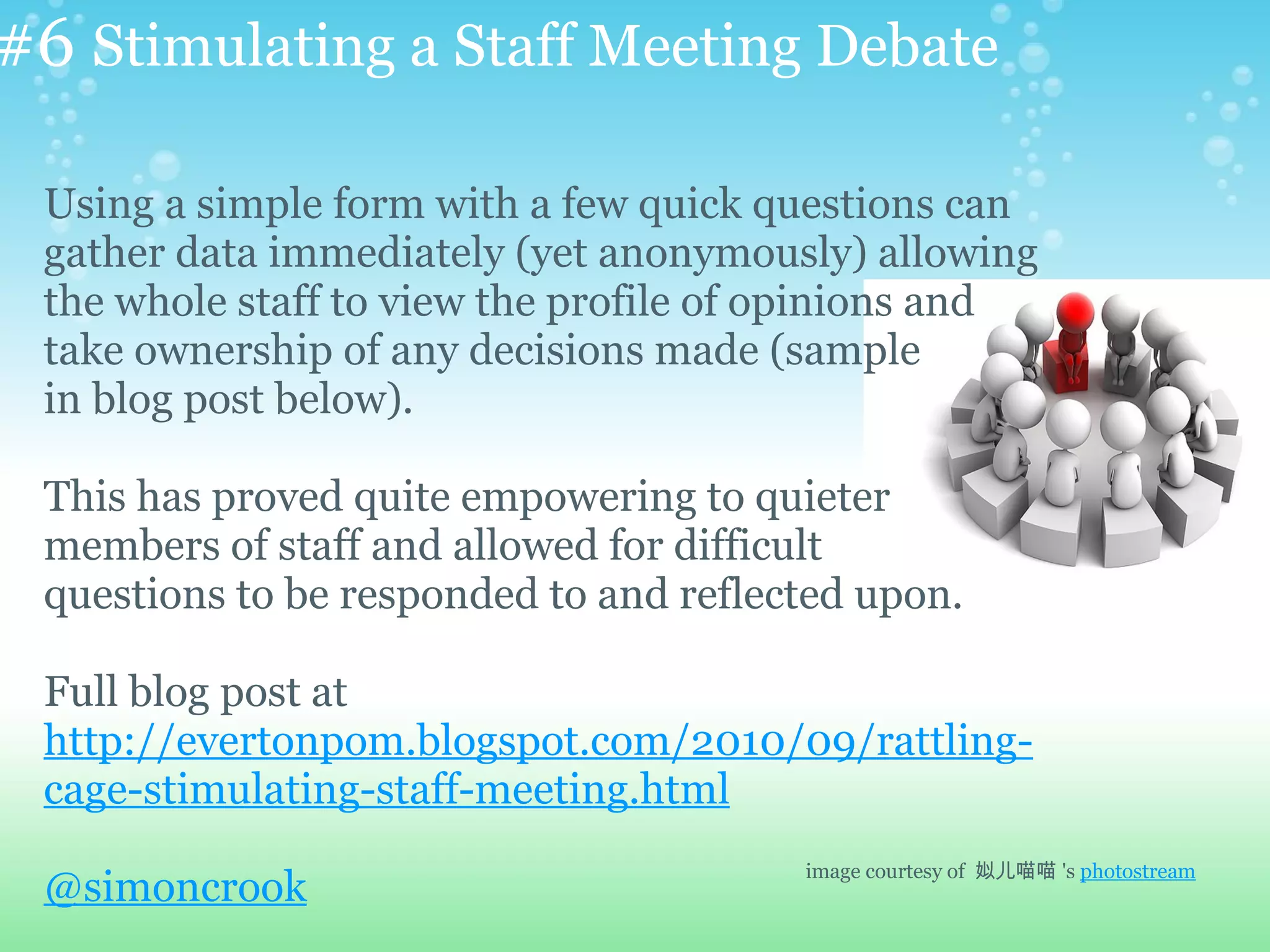 #6 Stimulating a Staff Meeting Debate

 Using a simple form with a few quick questions can
 gather data immediately (yet anonymously) allowing
 the whole staff to view the profile of opinions and
 take ownership of any decisions made (sample
 in blog post below).

 This has proved quite empowering to quieter
 members of staff and allowed for difficult
 questions to be responded to and reflected upon.

 Full blog post at
 http://evertonpom.blogspot.com/2010/09/rattling-
 cage-stimulating-staff-meeting.html
                                        image courtesy of 姒儿喵喵 's photostream
 @simoncrook
 