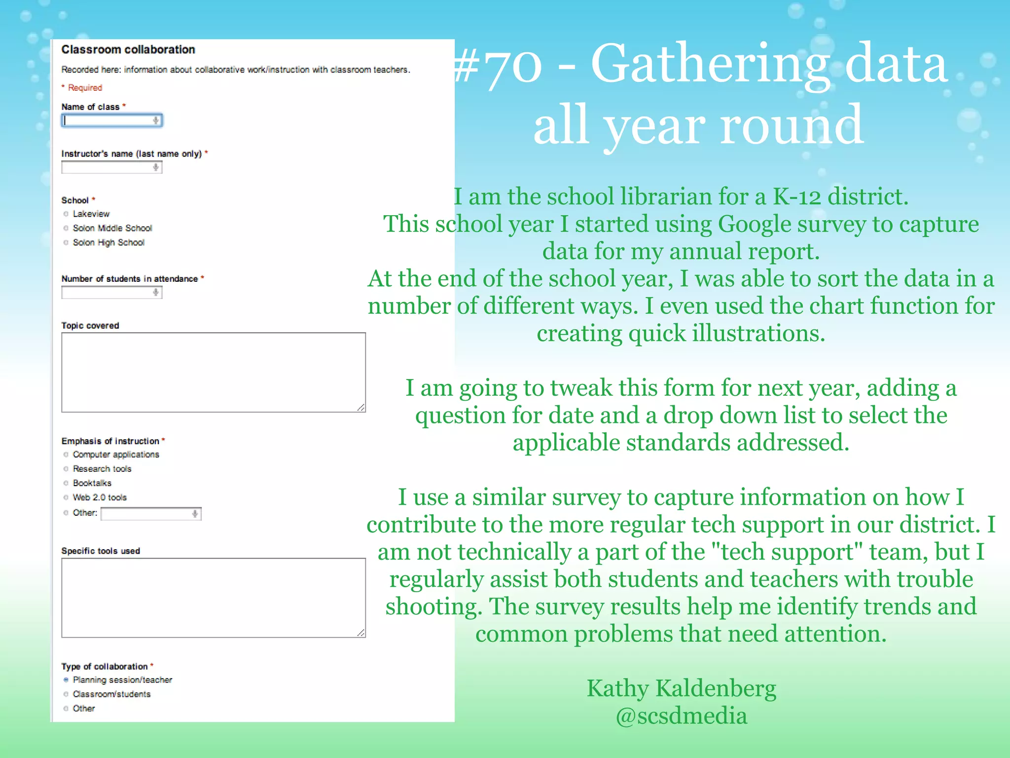 #70 - Gathering data
           all year round
        I am the school librarian for a K-12 district.
 This school year I started using Google survey to capture
                 data for my annual report.
At the end of the school year, I was able to sort the data in a
number of different ways. I even used the chart function for
                creating quick illustrations.

   I am going to tweak this form for next year, adding a
    question for date and a drop down list to select the
             applicable standards addressed.

   I use a similar survey to capture information on how I
contribute to the more regular tech support in our district. I
 am not technically a part of the "tech support" team, but I
  regularly assist both students and teachers with trouble
  shooting. The survey results help me identify trends and
           common problems that need attention.

                     Kathy Kaldenberg
                       @scsdmedia
 