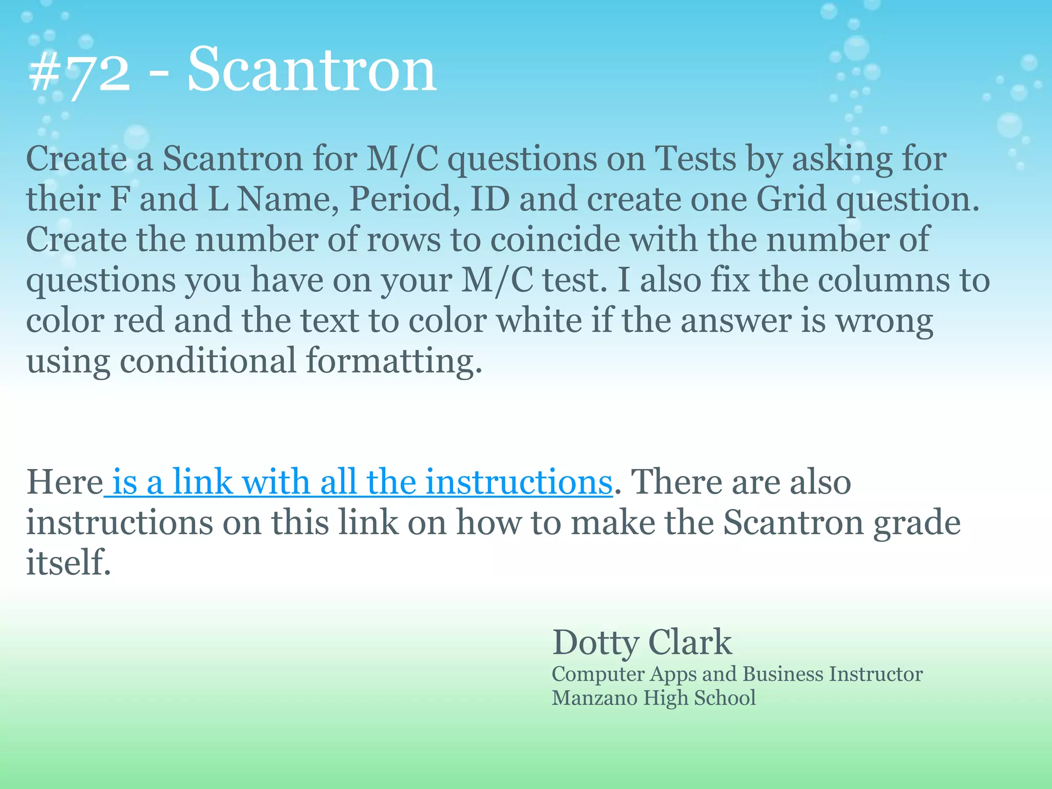 #72 - Scantron
Create a Scantron for M/C questions on Tests by asking for
their F and L Name, Period, ID and create one Grid question.
Create the number of rows to coincide with the number of
questions you have on your M/C test. I also fix the columns to
color red and the text to color white if the answer is wrong
using conditional formatting.


Here is a link with all the instructions. There are also
instructions on this link on how to make the Scantron grade
itself.

                                 Dotty Clark
                                 Computer Apps and Business Instructor
                                 Manzano High School
 