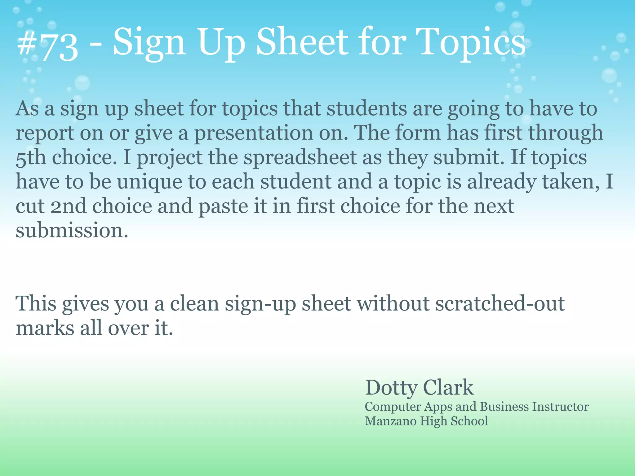 #73 - Sign Up Sheet for Topics
As a sign up sheet for topics that students are going to have to
report on or give a presentation on. The form has first through
5th choice. I project the spreadsheet as they submit. If topics
have to be unique to each student and a topic is already taken, I
cut 2nd choice and paste it in first choice for the next
submission.


This gives you a clean sign-up sheet without scratched-out
marks all over it.

                                     Dotty Clark
                                     Computer Apps and Business Instructor
                                     Manzano High School
 