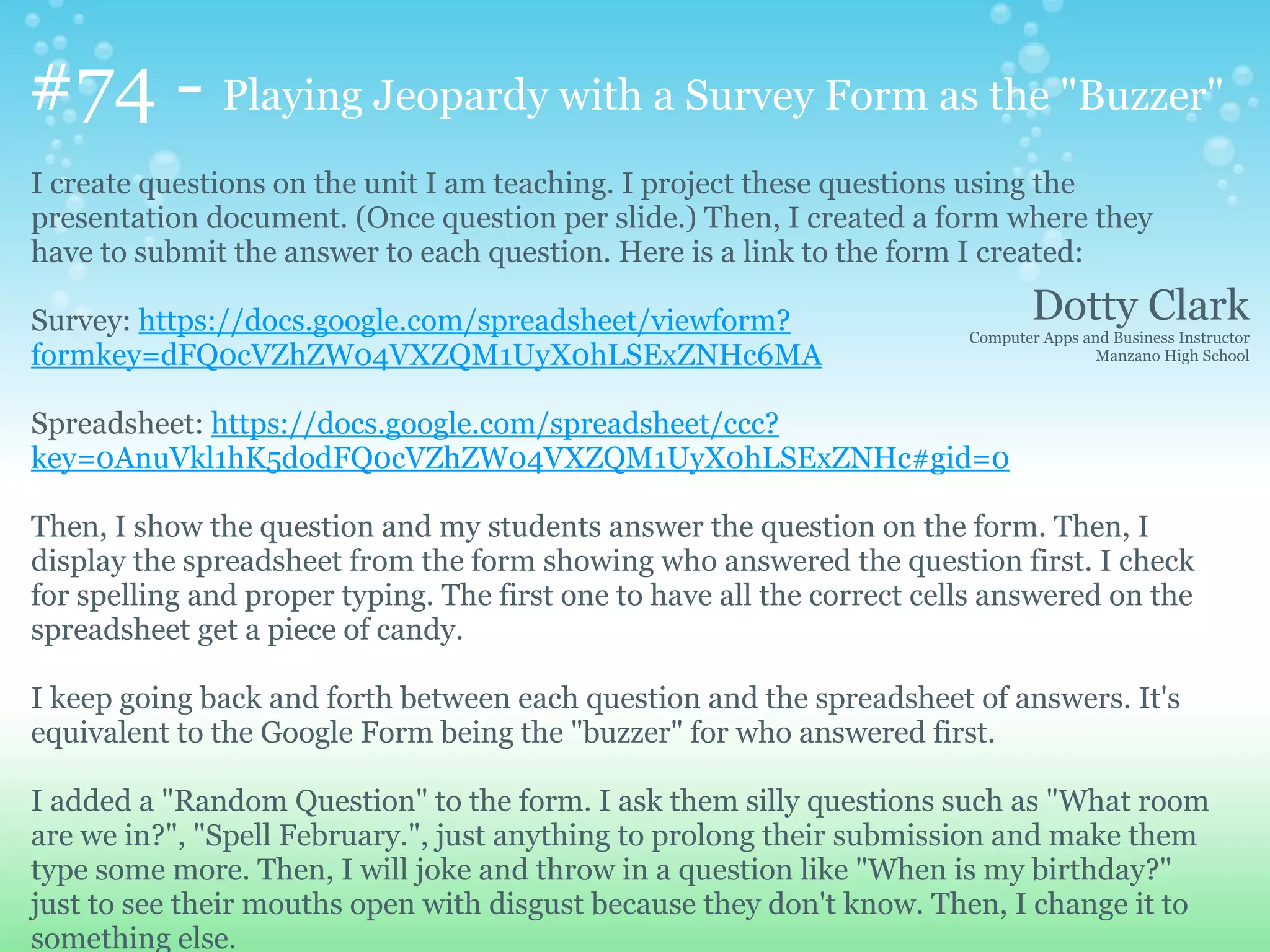 #74 - Playing Jeopardy with a Survey Form as the "Buzzer"
I create questions on the unit I am teaching. I project these questions using the
presentation document. (Once question per slide.) Then, I created a form where they
have to submit the answer to each question. Here is a link to the form I created:

Survey: https://docs.google.com/spreadsheet/viewform?                            Dotty Clark
                                                                         Computer Apps and Business Instructor
formkey=dFQ0cVZhZW04VXZQM1UyX0hLSExZNHc6MA                                              Manzano High School



Spreadsheet: https://docs.google.com/spreadsheet/ccc?
key=0AnuVkl1hK5dodFQ0cVZhZW04VXZQM1UyX0hLSExZNHc#gid=0

Then, I show the question and my students answer the question on the form. Then, I
display the spreadsheet from the form showing who answered the question first. I check
for spelling and proper typing. The first one to have all the correct cells answered on the
spreadsheet get a piece of candy.

I keep going back and forth between each question and the spreadsheet of answers. It's
equivalent to the Google Form being the "buzzer" for who answered first.

I added a "Random Question" to the form. I ask them silly questions such as "What room
are we in?", "Spell February.", just anything to prolong their submission and make them
type some more. Then, I will joke and throw in a question like "When is my birthday?"
just to see their mouths open with disgust because they don't know. Then, I change it to
something else.
 