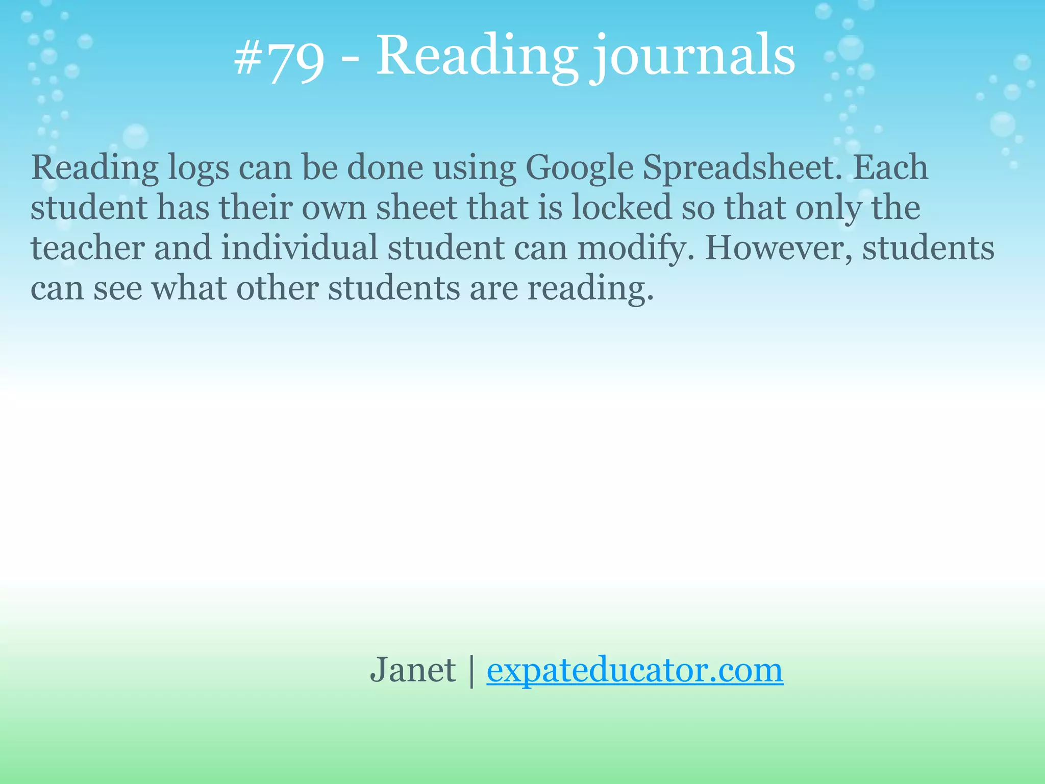 #79 - Reading journals
Reading logs can be done using Google Spreadsheet. Each
student has their own sheet that is locked so that only the
teacher and individual student can modify. However, students
can see what other students are reading.




                     Janet | expateducator.com
 