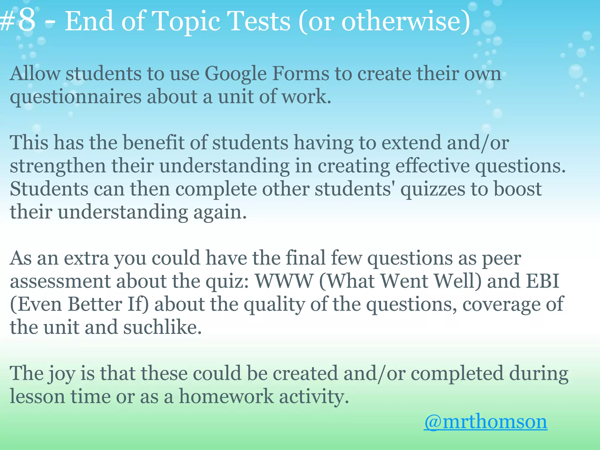 #8 - End of Topic Tests (or otherwise)
 Allow students to use Google Forms to create their own
 questionnaires about a unit of work.

 This has the benefit of students having to extend and/or
 strengthen their understanding in creating effective questions.
 Students can then complete other students' quizzes to boost
 their understanding again.

 As an extra you could have the final few questions as peer
 assessment about the quiz: WWW (What Went Well) and EBI
 (Even Better If) about the quality of the questions, coverage of
 the unit and suchlike.

 The joy is that these could be created and/or completed during
 lesson time or as a homework activity.
                                                @mrthomson
 