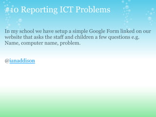 #10 Reporting ICT Problems
In my school we have setup a simple Google Form linked on our
website that asks the staff and children a few questions e.g.
Name, computer name, problem.
@ianaddison
 