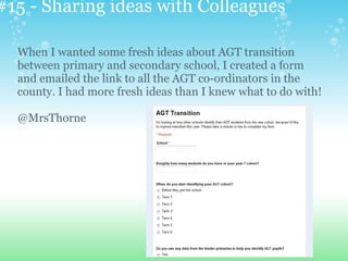 #15 - Sharing ideas with Colleagues
When I wanted some fresh ideas about AGT transition
between primary and secondary school, I created a form
and emailed the link to all the AGT co-ordinators in the
county. I had more fresh ideas than I knew what to do with!
@MrsThorne
 