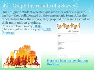 #1 - Graph the results of a Survey
Here is a blog post explaining
this idea.
Our 4th grade students created questions for other classes to
answer - they collaborated on the same google form. After the
other classes took the survey, they graphed the results as part of
their math unit on graphing.
Check out their survey HERE
(Listen to a podcast about the project HERE)
@katygal
 