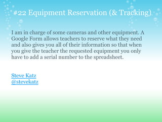 #22 Equipment Reservation (& Tracking)
I am in charge of some cameras and other equipment. A
Google Form allows teachers to reserve what they need
and also gives you all of their information so that when
you give the teacher the requested equipment you only
have to add a serial number to the spreadsheet.
Steve Katz
@stevekatz
 