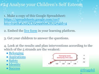 #24 Analyse your Children's Self Esteem
1. Make a copy of this Google Spreadsheet:
https://spreadsheets.google.com/ccc?
key=tvprK4Cu2QTXQoq96baC8UQ#gid=4
2. Embed the live form in your learning platform.
3. Get your children to answer the questions.
4. Look at the results and plan interventions according to the
which of the 5 strands are the weakest:
● Belonging
● Aspirations
● Safety
● Identity
● Success
@frogphil
 