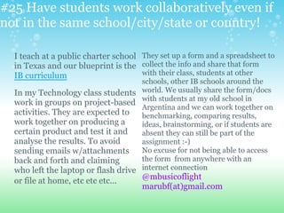#25 Have students work collaboratively even if
not in the same school/city/state or country!
I teach at a public charter school
in Texas and our blueprint is the
IB curriculum
In my Technology class students
work in groups on project-based
activities. They are expected to
work together on producing a
certain product and test it and
analyse the results. To avoid
sending emails w/attachments
back and forth and claiming
who left the laptop or flash drive
or file at home, etc etc etc...
They set up a form and a spreadsheet to
collect the info and share that form
with their class, students at other
schools, other IB schools around the
world. We usually share the form/docs
with students at my old school in
Argentina and we can work together on
benchmarking, comparing results,
ideas, brainstorming, or if students are
absent they can still be part of the
assignment :-)
No excuse for not being able to access
the form from anywhere with an
internet connection
@mbusicoflight
marubf(at)gmail.com
 