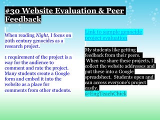 #30 Website Evaluation & Peer
Feedback
When reading Night, I focus on
20th century genocides as a
research project.
1 requirement of the project is a
way for the audience to
comment and rate the project.
Many students create a Google
form and embed it into the
website as a place for
comments from other students.
Link to sample genocide
project evaluation
My students like getting
feedback from their peers.
When we share these projects, I
collect the website addresses and
put these into a Google
spreadsheet. Students open and
can access everyone's project
easily.
@EngTeachChick
 