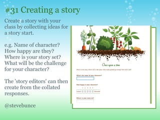 #31 Creating a story
Create a story with your
class by collecting ideas for
a story start.
e.g. Name of character?
How happy are they?
Where is your story set?
What will be the challenge
for your character?
The 'story editors' can then
create from the collated
responses.
@stevebunce
 
