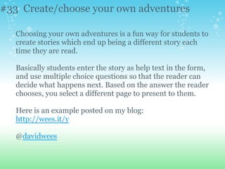 #33 Create/choose your own adventures
Choosing your own adventures is a fun way for students to
create stories which end up being a different story each
time they are read.
Basically students enter the story as help text in the form,
and use multiple choice questions so that the reader can
decide what happens next. Based on the answer the reader
chooses, you select a different page to present to them.
Here is an example posted on my blog:
http://wees.it/y
@davidwees
 