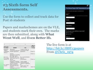 #3 Sixth form Self
Assessments.
Use the form to collect and track data for
Post 16 students
Papers and markschemes are on the VLE,
and students mark their own. The marks
are then submitted, along with What
Went Well, and Even Better Ifs.
The live form is at
http://bit.ly/JBSY13papers
From @Chris_1974
 