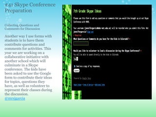 Collecting Questions and
Comments for Discussion
Another way I use forms with
students is to have them
contribute questions and
comments for activities. This
year we are working on a
collaborative initiative with
another school which will
culminate in a Skype
conference. The kids have
been asked to use the Google
form to contribute their ideas
for topics, questions they
have, as well as volunteer to
represent their classes during
the discussion.
@mrsjgarcia
#41 Skype Conference
Preparation
 