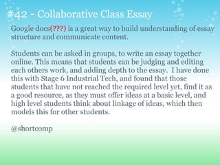 #42 - Collaborative Class Essay
Google docs(???) is a great way to build understanding of essay
structure and communicate content.
Students can be asked in groups, to write an essay together
online. This means that students can be judging and editing
each others work, and adding depth to the essay. I have done
this with Stage 6 Industrial Tech, and found that those
students that have not reached the required level yet, find it as
a good resource, as they must offer ideas at a basic level, and
high level students think about linkage of ideas, which then
models this for other students.
@shortcomp
 