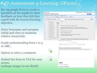 #47-Assessment-4-Learning: GForms
Set-up google form to create a
spreadsheet for pupils to enter
feedback on how they felt they
coped with the lesson/learning
objective.
Enter forename and surname
initial and class to maintain
relative anonymity.
Grade understanding from 1 to 5
or ABC.
Option to enter a comment.
Embed the form in VLE for easy
access.
(enlarge images to see detail)
 