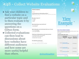 #48 - Collect Website Evaluations
@simonhaughton
● Ask your children to
find a website on a
particular topic and
to then evaluate it by
answering the
questions on a
GDocs form.
● Collected evaluations
can then lead to
discussions about
how websites have
different audiences
and how some are
more useful/helpful
than others.
View
Example `
`
 