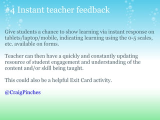 #4 Instant teacher feedback
Give students a chance to show learning via instant response on
tablets/laptop/mobile, indicating learning using the 0-5 scales,
etc. available on forms.
Teacher can then have a quickly and constantly updating
resource of student engagement and understanding of the
content and/or skill being taught.
This could also be a helpful Exit Card activity.
@CraigPinches
 
