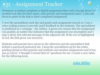 #51 - Assignment Tracker
Whenever a student completes a digital assignment they visit a Google form I've
created that asks for their name, class period, and assignment name. I also ask
them to paste in the link to their completed assignment.
I view the spreadsheet each day and grade each assignment turned in. I use a
color-coding system to provide quick feedback to the students. The spreadsheet
is published as a webpage - the outbox. A green row means that the assignment
was graded, an amber line indicates that the assignment was incomplete and I
type a short, but relevant message in the adjacent cell. If the row is highlighted
in red, the link given was incorrect.
Students and parents have access to the otherwise private spreadsheet link
behind a password protected site. I keep the spreadsheet up for the entire
grading period so that parents and students can monitor assignments and it has
put an end to "I thought I turned that in" questions for me. I create a new inbox
for the following term.
John Miller
 