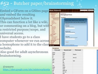 #52 - Butcher paper/brainstorming
Embed a GForm on a GSites page,
and embed the resulting
GSpreadsheet below it.
This can function a lot like a wiki,
or commenting on a blog, but with
a restricted purpose/scope, and
universal access.
I have students go to a class
computer whenever we run across
a homophone to add it to the class
website.
Also good for adult asynchronous
brainstorming.
@senorw
https://sites.google.com/site/misterwarkentin
 