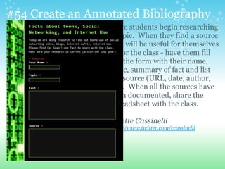#54 Create an Annotated Bibliography
Have students begin researching
a topic. When they find a source
that will be useful for themselves
or for the class - have them fill
out the form with their name,
topic, summary of fact and list
the source (URL, date, author,
etc). When all the sources have
been documented, share the
spreadsheet with the class.
Colette Cassinelli
http://www.twitter.com/ccassinelli
 