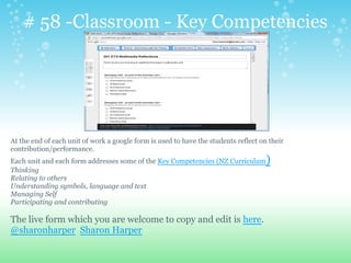 # 58 -Classroom - Key Competencies
At the end of each unit of work a google form is used to have the students reflect on their
contribution/performance.
Each unit and each form addresses some of the Key Competencies (NZ Curriculum)
Thinking
Relating to others
Understanding symbols, language and text
Managing Self
Participating and contributing
The live form which you are welcome to copy and edit is here.
@sharonharper Sharon Harper
 