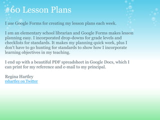 #60 Lesson Plans
I use Google Forms for creating my lesson plans each week.
I am an elementary school librarian and Google Forms makes lesson
planning easy. I incorporated drop-downs for grade levels and
checklists for standards. It makes my planning quick work, plus I
don't have to go hunting for standards to show how I incorporate
learning objectives in my teaching.
I end up with a beautiful PDF spreadsheet in Google Docs, which I
can print for my reference and e-mail to my principal.
Regina Hartley
rshartley on Twitter
 