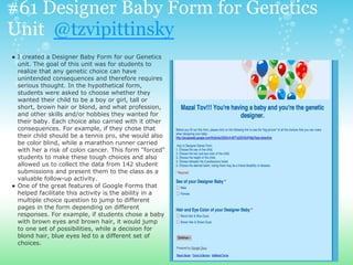 #61 Designer Baby Form for Genetics
Unit @tzvipittinsky
● I created a Designer Baby Form for our Genetics
unit. The goal of this unit was for students to
realize that any genetic choice can have
unintended consequences and therefore requires
serious thought. In the hypothetical form,
students were asked to choose whether they
wanted their child to be a boy or girl, tall or
short, brown hair or blond, and what profession,
and other skills and/or hobbies they wanted for
their baby. Each choice also carried with it other
consequences. For example, if they chose that
their child should be a tennis pro, she would also
be color blind, while a marathon runner carried
with her a risk of colon cancer. This form "forced"
students to make these tough choices and also
allowed us to collect the data from 142 student
submissions and present them to the class as a
valuable follow-up activity.
● One of the great features of Google Forms that
helped facilitate this activity is the ability in a
multiple choice question to jump to different
pages in the form depending on different
responses. For example, if students chose a baby
with brown eyes and brown hair, it would jump
to one set of possibilities, while a decision for
blond hair, blue eyes led to a different set of
choices.
 