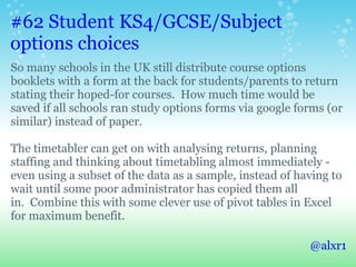 #62 Student KS4/GCSE/Subject
options choices
So many schools in the UK still distribute course options
booklets with a form at the back for students/parents to return
stating their hoped-for courses. How much time would be
saved if all schools ran study options forms via google forms (or
similar) instead of paper.
The timetabler can get on with analysing returns, planning
staffing and thinking about timetabling almost immediately -
even using a subset of the data as a sample, instead of having to
wait until some poor administrator has copied them all
in. Combine this with some clever use of pivot tables in Excel
for maximum benefit.
@alxr1
 