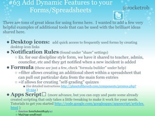 #63 Add Dynamic Features to your
Forms/Spreadsheets
There are tons of great ideas for using forms here. I wanted to add a few very
helpful examples of additional tools that can be used with the brilliant ideas
shared here.
● Desktop icons: add quick access to frequently used forms by creating
desktop icon links
● Notification Rules (found under "share" settings)
○ Ex. for our discipline style form, we have it shared to teacher, admin,
councilor, etc and they get notified when a new incident is added
● Formula (these are just a few, check "formula builder" under help)
○ =filter allows creating an additional sheet within a spreadsheet that
can pull out particular data from the main form entries
○ =if allows for creating "self-grading" quizzes
■ (for detailed instructions http://planetoftheweb.com/components/promos.php?
id=534 )
● Apps Script (more advance, but you can copy and paste some already
created scripting that only takes a little tweaking to make it work for your needs.
Tutorials to get you started http://code.google.com/googleapps/appsscript/articles.
html )
○ function formSubmitReply(e)
○ MailApp.sendEmail
@rocketrob
 