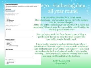I am the school librarian for a K-12 district.
This school year I started using Google survey to capture
data for my annual report.
At the end of the school year, I was able to sort the data in a
number of different ways. I even used the chart function for
creating quick illustrations.
I am going to tweak this form for next year, adding a
question for date and a drop down list to select the
applicable standards addressed.
I use a similar survey to capture information on how I
contribute to the more regular tech support in our district.
I am not technically a part of the "tech support" team, but I
regularly assist both students and teachers with trouble
shooting. The survey results help me identify trends and
common problems that need attention.
Kathy Kaldenberg
@scsdmedia
#70 - Gathering data
all year round
 
