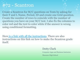 #72 - Scantron
Create a Scantron for M/C questions on Tests by asking for
their F and L Name, Period, ID and create one Grid question.
Create the number of rows to coincide with the number of
questions you have on your M/C test. I also fix the columns to
color red and the text to color white if the answer is wrong
using conditional formatting.
Here is a link with all the instructions. There are also
instructions on this link on how to make the Scantron grade
itself.
Dotty Clark
Computer Apps and Business Instructor
Manzano High School
 
