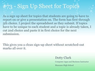 #73 - Sign Up Sheet for Topics
As a sign up sheet for topics that students are going to have to
report on or give a presentation on. The form has first through
5th choice. I project the spreadsheet as they submit. If topics
have to be unique to each student and a topic is already taken, I
cut 2nd choice and paste it in first choice for the next
submission.
This gives you a clean sign-up sheet without scratched-out
marks all over it.
Dotty Clark
Computer Apps and Business Instructor
Manzano High School
 
