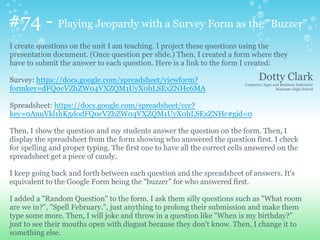 #74 - Playing Jeopardy with a Survey Form as the "Buzzer"
I create questions on the unit I am teaching. I project these questions using the
presentation document. (Once question per slide.) Then, I created a form where they
have to submit the answer to each question. Here is a link to the form I created:
Survey: https://docs.google.com/spreadsheet/viewform?
formkey=dFQ0cVZhZW04VXZQM1UyX0hLSExZNHc6MA
Spreadsheet: https://docs.google.com/spreadsheet/ccc?
key=0AnuVkl1hK5dodFQ0cVZhZW04VXZQM1UyX0hLSExZNHc#gid=0
Then, I show the question and my students answer the question on the form. Then, I
display the spreadsheet from the form showing who answered the question first. I check
for spelling and proper typing. The first one to have all the correct cells answered on the
spreadsheet get a piece of candy.
I keep going back and forth between each question and the spreadsheet of answers. It's
equivalent to the Google Form being the "buzzer" for who answered first.
I added a "Random Question" to the form. I ask them silly questions such as "What room
are we in?", "Spell February.", just anything to prolong their submission and make them
type some more. Then, I will joke and throw in a question like "When is my birthday?"
just to see their mouths open with disgust because they don't know. Then, I change it to
something else.
Dotty Clark
Computer Apps and Business Instructor
Manzano High School
 