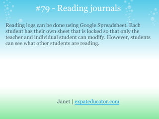 Janet | expateducator.com
Reading logs can be done using Google Spreadsheet. Each
student has their own sheet that is locked so that only the
teacher and individual student can modify. However, students
can see what other students are reading.
#79 - Reading journals
 