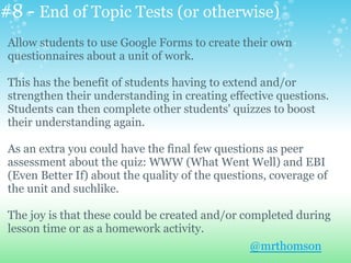 #8 - End of Topic Tests (or otherwise)
Allow students to use Google Forms to create their own
questionnaires about a unit of work.
This has the benefit of students having to extend and/or
strengthen their understanding in creating effective questions.
Students can then complete other students' quizzes to boost
their understanding again.
As an extra you could have the final few questions as peer
assessment about the quiz: WWW (What Went Well) and EBI
(Even Better If) about the quality of the questions, coverage of
the unit and suchlike.
The joy is that these could be created and/or completed during
lesson time or as a homework activity.
@mrthomson
 