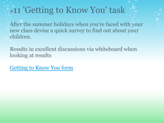 #11 'Getting to Know You' task
After the summer holidays when you're faced with your
new class devise a quick survey to find out about your
children.
Results in excellent discussions via whiteboard when
looking at results
Getting to Know You form
 