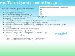 #12 Teach Questionnaire Design
Create a 'dummy' questionnaire with:
● 'leading' or bias questions
● odd numbers of responses in MCQs
● 'scale' questions with too many (or not enough) options.
● language that is inaccessible
● not enough space provided for an in depth response to open questions
● 'Heads I win, tails you lose' type multiple choice options
● More than one checkbox options for a Q asking for "one of the following" (or the
reverse)
● 'Choose from a list', without an 'other' option
● too many (or not enough) questions
● 'Choose the range' with some options not covered, e.g.:
1-9 11-19 21-29 (etc)
Then ask them to improve it, collaboratively
@petejbell
 