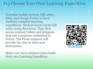 Combine mobile devices, QR codes,
Sites, and Google Forms to have
students complete learning
expeditions. Student teams locate QR
codes using directions. They then
access content/videos and integrate
that into a response submitted in
Forms. The Form response will
provide the clue to their next
destination.
Better yet--have student teams build
their own Learning Expedition.
#13 Choose Your Own Learning Expedition
@cbell619
 