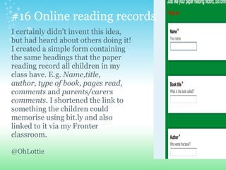 #16 Online reading records
I certainly didn't invent this idea,
but had heard about others doing it!
I created a simple form containing
the same headings that the paper
reading record all children in my
class have. E.g. Name,title,
author, type of book, pages read,
comments and parents/carers
comments. I shortened the link to
something the children could
memorise using bit.ly and also
linked to it via my Fronter
classroom.
@OhLottie
 