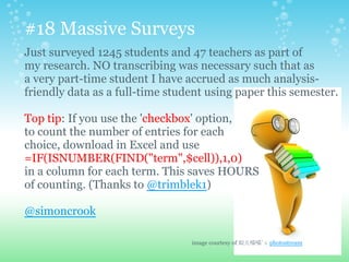 Just surveyed 1245 students and 47 teachers as part of
my research. NO transcribing was necessary such that as
a very part-time student I have accrued as much analysis-
friendly data as a full-time student using paper this semester.
Top tip: If you use the 'checkbox' option,
to count the number of entries for each
choice, download in Excel and use
=IF(ISNUMBER(FIND("term",$cell)),1,0)
in a column for each term. This saves HOURS
of counting. (Thanks to @trimblek1)
@simoncrook
#18 Massive Surveys
image courtesy of 姒儿喵喵's photostream
 