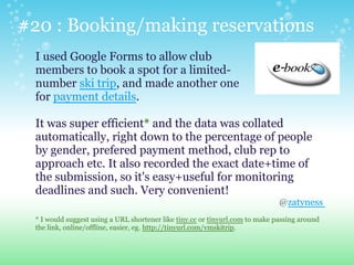 #20 : Booking/making reservations
I used Google Forms to allow club
members to book a spot for a limited-
number ski trip, and made another one
for payment details.
It was super efficient* and the data was collated
automatically, right down to the percentage of people
by gender, prefered payment method, club rep to
approach etc. It also recorded the exact date+time of
the submission, so it's easy+useful for monitoring
deadlines and such. Very convenient!
@zatyness
* I would suggest using a URL shortener like tiny.cc or tinyurl.com to make passing around
the link, online/offline, easier, eg. http://tinyurl.com/vmskitrip.
 