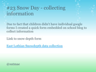 #23 Snow Day - collecting
information
Due to fact that children didn't have individual google
forms I created a quick form embedded on school blog to
collect information
Link to snow depth form
East Lothian Snowdepth data collection
@sutmae
 