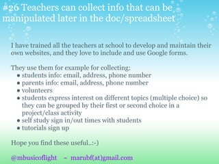 #26 Teachers can collect info that can be
manipulated later in the doc/spreadsheet
I have trained all the teachers at school to develop and maintain their
own websites, and they love to include and use Google forms.
They use them for example for collecting:
● students info: email, address, phone number
● parents info: email, address, phone number
● volunteers
● students express interest on different topics (multiple choice) so
they can be grouped by their first or second choice in a
project/class activity
● self study sign in/out times with students
● tutorials sign up
Hope you find these useful..:-)
@mbusicoflight ~ marubf(at)gmail.com
 