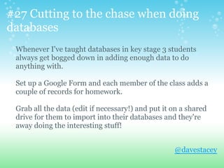 #27 Cutting to the chase when doing
databases
Whenever I've taught databases in key stage 3 students
always get bogged down in adding enough data to do
anything with.
Set up a Google Form and each member of the class adds a
couple of records for homework.
Grab all the data (edit if necessary!) and put it on a shared
drive for them to import into their databases and they're
away doing the interesting stuff!
@davestacey
 